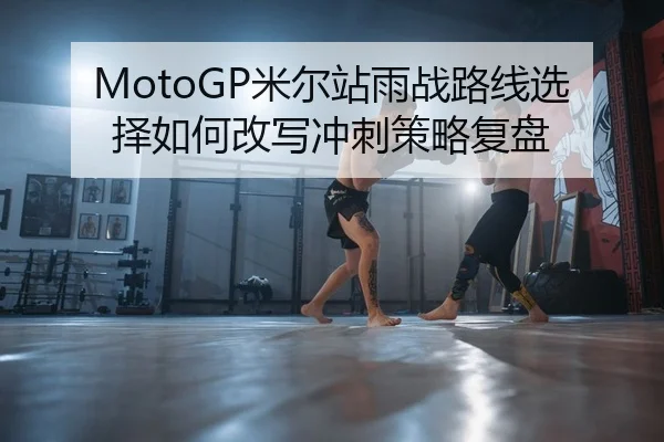 MotoGP米尔站雨战路线选择如何改写冲刺策略复盘