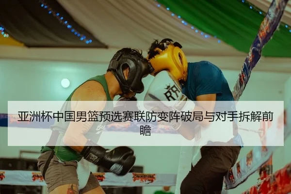 亚洲杯中国男篮预选赛联防变阵破局与对手拆解前瞻